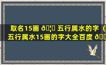 取名15画 🦋 五行属水的字（五行属水15画的字大全百度 🐼 文库）